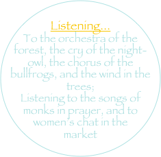 
Listening... 
To the orchestra of the forest, the cry of the night-owl, the chorus of the bullfrogs, and the wind in the trees; 
Listening to the songs of monks in prayer, and to women’s chat in the market