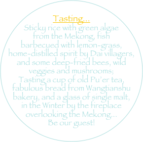 
Tasting... 
Sticky rice with green algae from the Mekong, fish barbecued with lemon-grass, home-distilled spirit by Dai villagers, and some deep-fried bees, wild veggies and mushrooms; 
Tasting a cup of old Pu’er tea,  fabulous bread from Wangtianshu bakery, and a glass of single malt, in the Winter by the fireplace overlooking the Mekong...
Be our guest!
